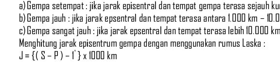 Gempa setempat : jika jarak episentral dan tempat gempa terasa sejauh ku 
b) Gempa jauh : jika jarak epsentral dan tempat terasa antara 1.000 km - ||
c) Gempa sangat jauh : jika jarak epsentral dan tempat terasa lebih 10.000 km
Menghitung jarak episentrum gempa dengan menggunakan rumus Laska :
J= (S-P)-1' * 1000km