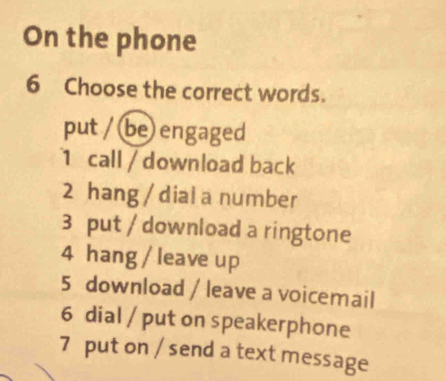 On the phone
6 Choose the correct words.
put / be engaged
1 call / download back
2 hang / dial a number
3 put / download a ringtone
4 hang / leave up
5 download / leave a voicemail
6 dial / put on speakerphone
7 put on / send a text message