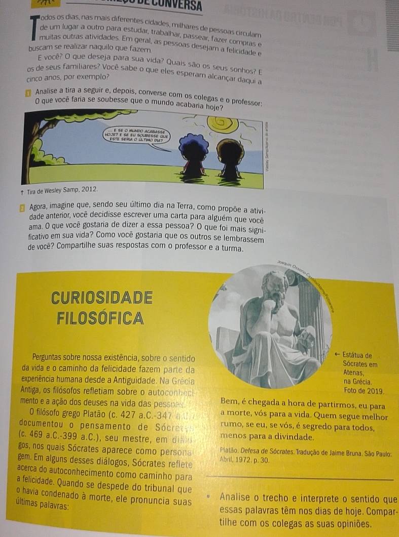 a
Jodos os días, nas mais diferentes cidades, milhares de pessoas circulam
de um lugar a outro para estudar, trabalhar, passear, fazer compras e
muitas outras atividades. Em geral, as pessoas desejam a felicidade e
buscam se realizar naquilo que fazer
E você? O que deseja para sua vida? Quais são os seus sonhos? E
os de seus familiares? Você sabe o que eles esperam alcançar daqui a
cinco anos, por exemplo?
Analise a tira a seguir e, depois, converse com os colegas e o professor:
O que você faria se soubesse que o mundo acab
↑ Tira de Wesley Sa
Agora, imagine que, sendo seu último dia na Terra, como propõe a ativi-
dade anterior, você decidisse escrever uma carta para alguém que voce
ama. O que você gostaria de dizer a essa pessoa? O que foi mais signi-
ficativo em sua vida? Como você gostaria que os outros se lembrassem
de você? Compartilhe suas respostas com o professor e a turma.
CURIOSIDADE
FILOSÓfICA
Perguntas sobre nossa existência, sobre o sentido
← Estátua de
Sócrates em
da vida e o caminho da felicidade fazem parte da
Atenas,
experiência humana desde a Antiguidade. Na Grécia na Grécia. Foto de 2019.
Antiga, os filósofos refletiam sobre o autoconhec Bem, é chegada a hora de partirmos, eu para
mento e a ação dos deuses na vida das pessoes 
O filósofo grego Platão (c. 427 a.C.-347 ( U a morte, vós para a vida. Quem segue melhor
documentou o pensamento de  Sóc a rumo, se eu, se vós, é segredo para todos,
(c. 469 a.C.-399 a.C.), seu mestre, em di  menos para a divindade.
gos, nos quais Sócrates aparece como person  Piatão. Defesa de Sócrates. Tradução de Jaime Bruna. São Paulo:
gem. Em alguns desses diálogos, Sócrates reflete Abril, 1972. p. 30.
acerca do autoconhecimento como caminho para
a felicidade. Quando se despede do tribunal que
o havia condenado à morte, ele pronuncia suas Analise o trecho e interprete o sentido que
últimas palavras:
essas palavras têm nos dias de hoje. Compar-
tilhe com os colegas as suas opiniões.