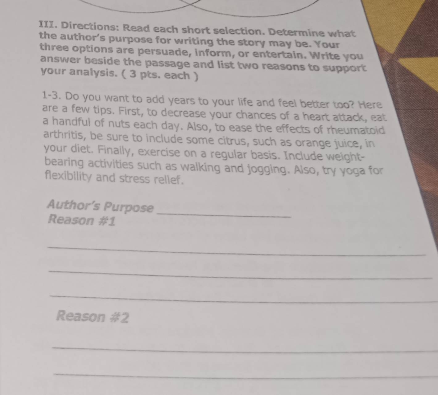 Directions: Read each short selection. Determine what 
the author's purpose for writing the story may be. Your 
three options are persuade, inform, or entertain. Write you 
answer beside the passage and list two reasons to support 
your analysis. ( 3 pts. each ) 
1-3. Do you want to add years to your life and feel better too? Here 
are a few tips. First, to decrease your chances of a heart attack, eat 
a handful of nuts each day. Also, to ease the effects of rheumatoid 
arthritis, be sure to include some citrus, such as orange juice, in 
your diet. Finally, exercise on a regular basis. Include weight- 
bearing activities such as walking and jogging. Also, try yoga for 
flexibility and stress relief. 
Author’s Purpose 
Reason #1 
_ 
_ 
_ 
_ 
Reason #2 
_ 
_