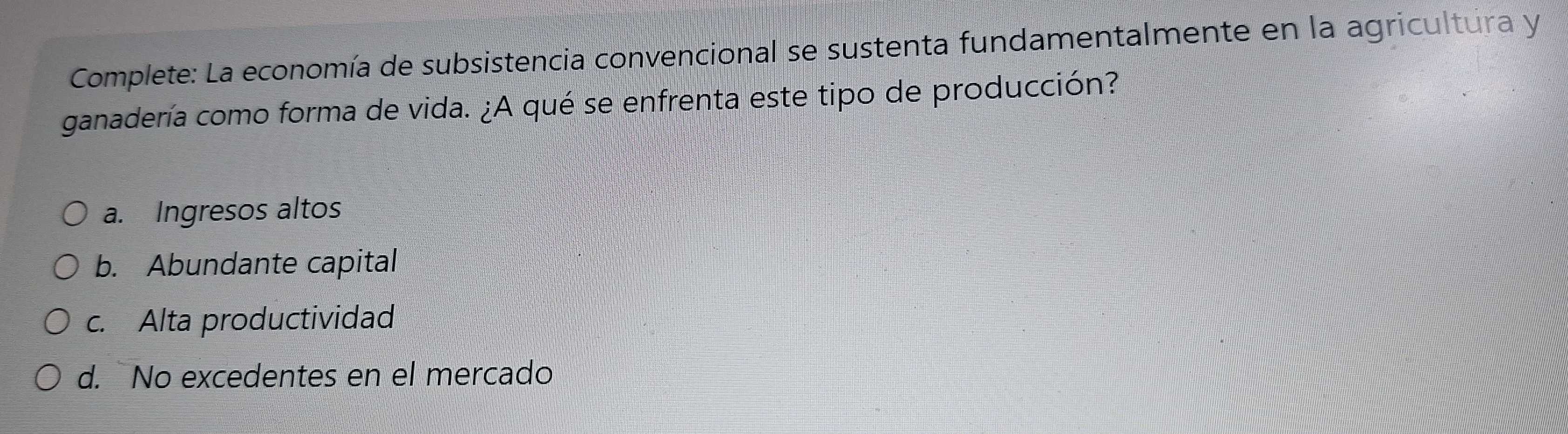 Complete: La economía de subsistencia convencional se sustenta fundamentalmente en la agricultura y
ganadería como forma de vida. ¿A qué se enfrenta este tipo de producción?
a. Ingresos altos
b. Abundante capital
c. Alta productividad
d. No excedentes en el mercado