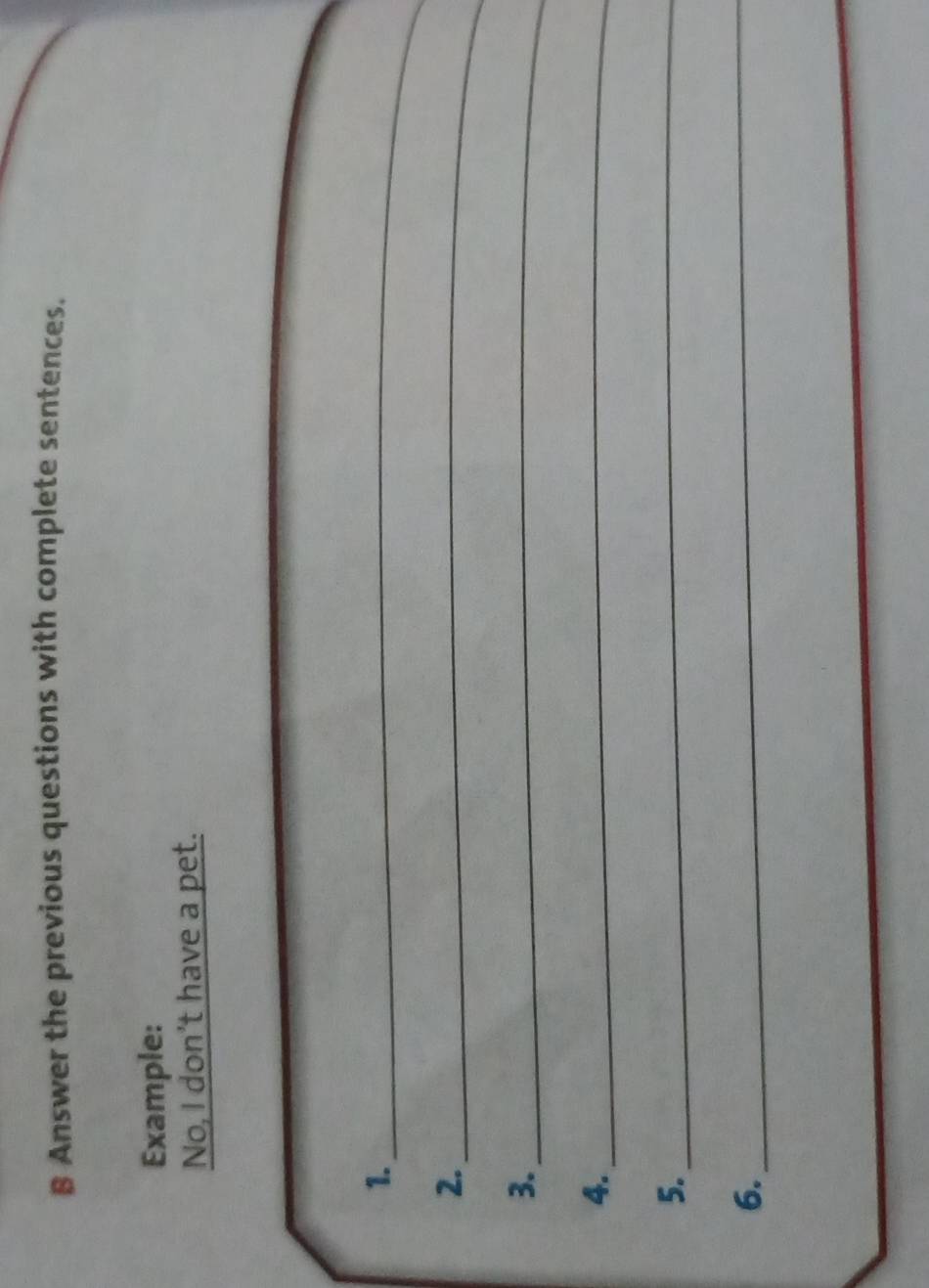 Answer the previous questions with complete sentences. 
Example: 
No, I don’t have a pet. 
1._ 
2._ 
3._ 
4._ 
5._ 
6. 
_