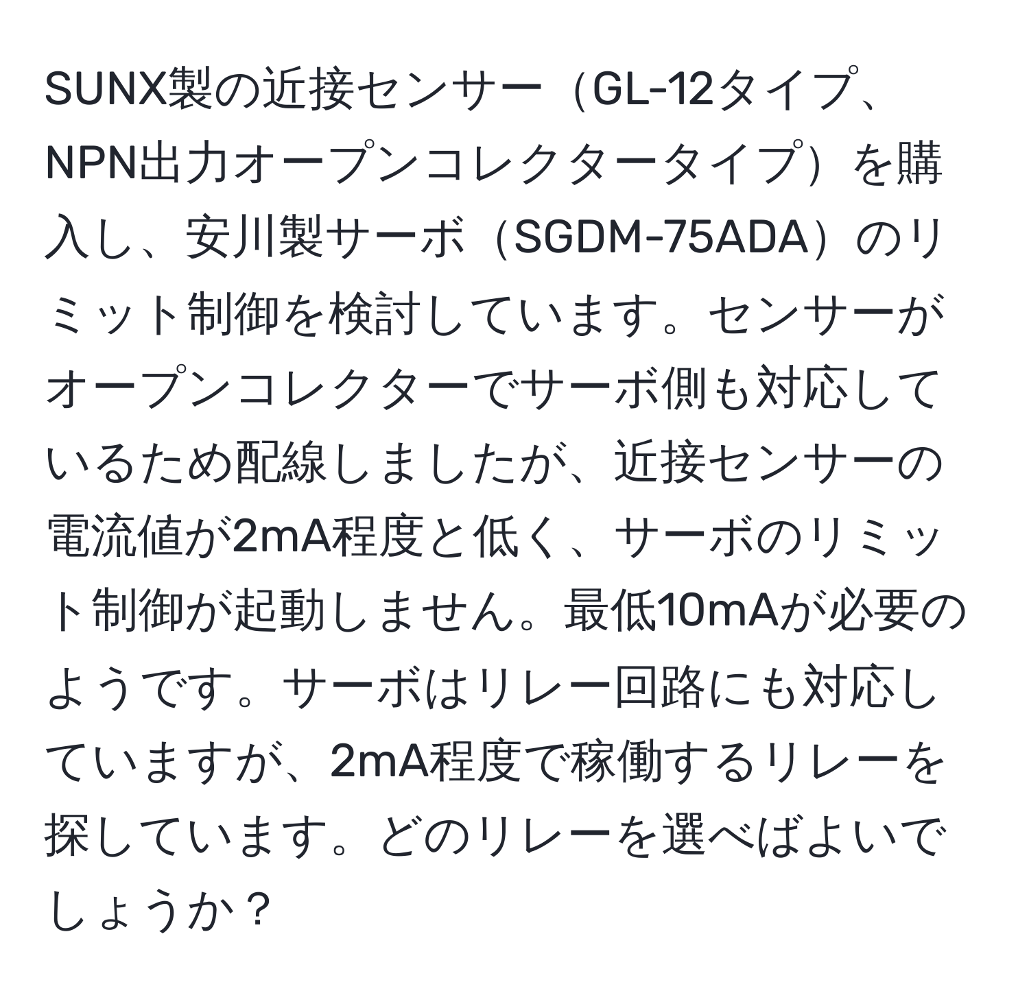 SUNX製の近接センサーGL-12タイプ、NPN出力オープンコレクタータイプを購入し、安川製サーボSGDM-75ADAのリミット制御を検討しています。センサーがオープンコレクターでサーボ側も対応しているため配線しましたが、近接センサーの電流値が2mA程度と低く、サーボのリミット制御が起動しません。最低10mAが必要のようです。サーボはリレー回路にも対応していますが、2mA程度で稼働するリレーを探しています。どのリレーを選べばよいでしょうか？