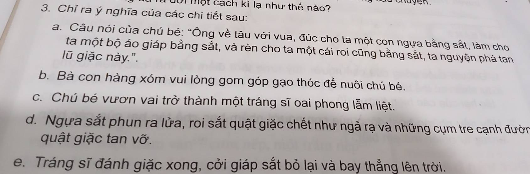 101 một cách kì lạ như thế nào?
huyen.
3. Chỉ ra ý nghĩa của các chi tiết sau:
a. Câu nói của chú bé: “Ông về tâu với vua, đúc cho ta một con ngựa bằng sắt, làm cho
ta một bộ áo giáp bằng sắt, và rèn cho ta một cái roi cũng bằng sắt, ta nguyện phá tan
lũ giặc này.".
b. Bà con hàng xóm vui lòng gom góp gạo thóc để nuôi chú bé.
c. Chú bé vươn vai trở thành một tráng sĩ oai phong lẫm liệt.
d. Ngựa sắt phun ra lửa, roi sắt quật giặc chết như ngả rạ và những cụm tre cạnh đườn
quật giặc tan vỡ.
e. Tráng sĩ đánh giặc xong, cởi giáp sắt bỏ lại và bay thẳng lên trời.