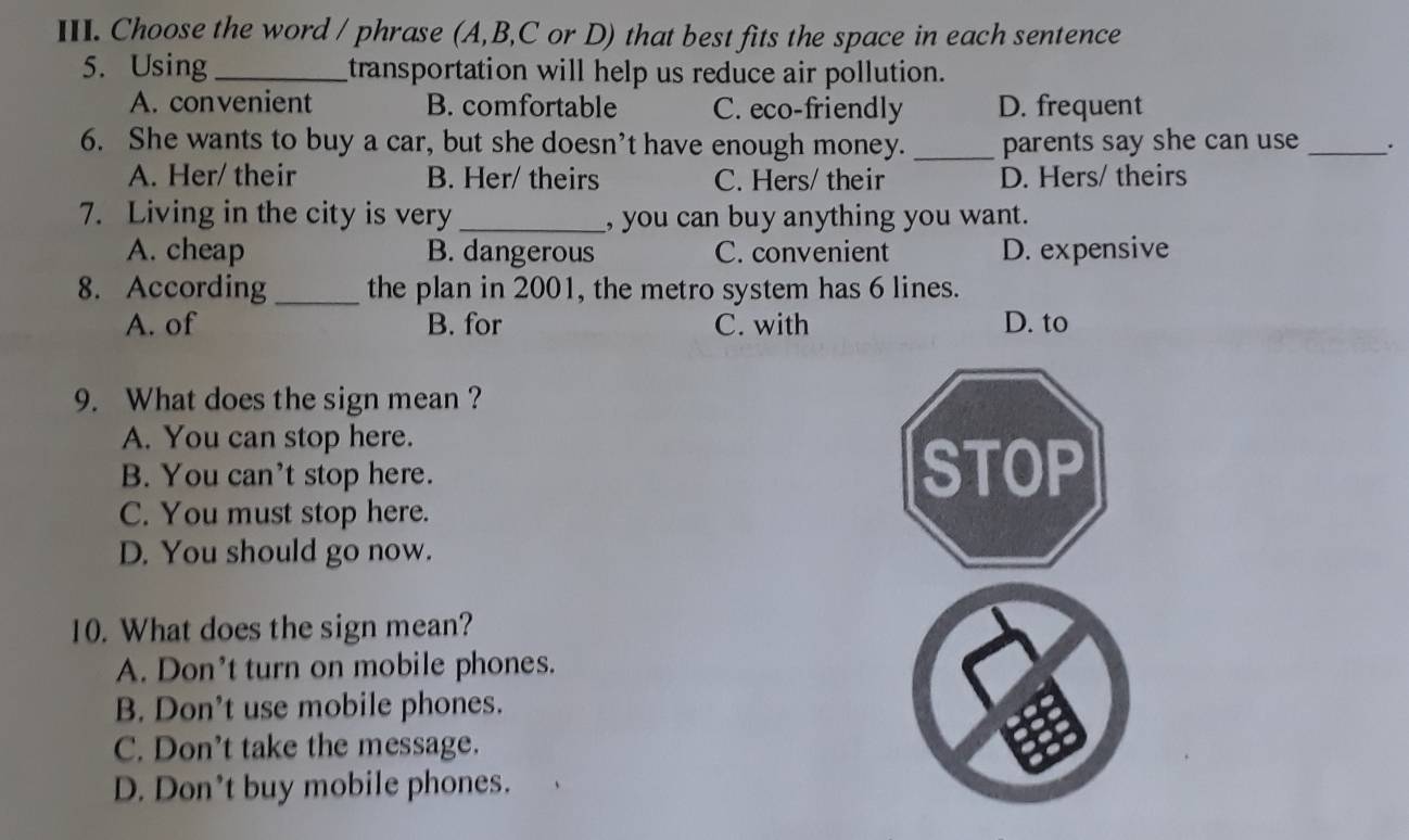 Choose the word / phrase (A,B,C or D) that best fits the space in each sentence
5. Using_ transportation will help us reduce air pollution.
A. convenient B. comfortable C. eco-friendly D. frequent
6. She wants to buy a car, but she doesn’t have enough money._ parents say she can use _.
A. Her/ their B. Her/ theirs C. Hers/ their D. Hers/ theirs
7. Living in the city is very _, you can buy anything you want.
A. cheap B. dangerous C. convenient D. expensive
8. According _the plan in 2001, the metro system has 6 lines.
A. of B. for C. with D. to
9. What does the sign mean ?
A. You can stop here.
B. You can't stop here.
C. You must stop here.
D. You should go now.
10. What does the sign mean?
A. Don’t turn on mobile phones.
B. Don’t use mobile phones.
C. Don’t take the message.
D. Don't buy mobile phones.