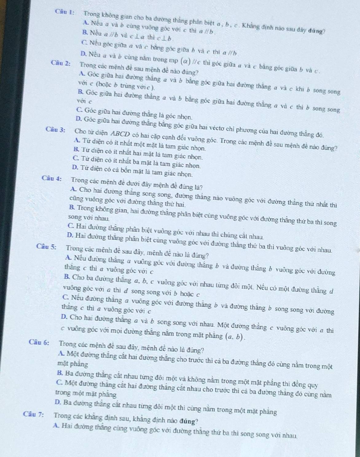 Trong không gian cho ba dường thắng phân biệt a , b , c. Khẳng định nào sau dây đúng?
A. Nếu a và b cùng vuỡng góc với c thì a l/b.
B. Nếu a ∥ b và c⊥a thì c⊥ b.
C. Nếu góc giữa a và c bằng góc giữa b và c thì a // b .
D. Nếu a và b cùng nằm trong mp (α) //c thì góc giữa a và c bằng góc giữa b và c .
Câu 2: Trong các mệnh đề sau mệnh đề nào đúng?
A. Góc giữa hai đường thẳng a và b bằng góc giữa hai đường thẳng a và c khi b song song
với c (hoặc b trùng với c ).
B. Góc giữa hai đường thẳng a và b bằng góc giữa hai đường thẳng a và c thì b song song
với c
C. Góc giữa hai đường thẳng là góc nhọn.
D. Góc giữa hai đường thẳng bằng góc giữa hai véctơ chỉ phương của hai đường thẳng đó.
Cầu 3: Cho tử diện ABCD có hai cặp cạnh đối vuông góc. Trong các mệnh đề sau mệnh đề nào đúng?
A. Từ diện có ít nhất một mặt là tam giác nhọn.
B Từ diện có ít nhất hai mặt là tam giác nhọn.
C. Tử diện có ít nhất ba mặt là tam giác nhọn.
D. Tử diện có cả bốn mặt là tam giác nhọn.
Câu 4:  Trong các mệnh đề dưới đây mệnh đề đúng là?
A. Cho hai đường thẳng song song, đường thẳng nào vuông góc với đường thẳng thứ nhất thì
cũng vuông góc với đường thắng thứ hai.
B. Trong không gian, hai đường thẳng phân biệt cùng vuông góc với đường thẳng thứ ba thì song
song với nhau
C. Hai đường thắng phân biệt vuờng góc với nhau thì chúng cắt nhau.
D. Hai đường thắng phân biệt cùng vuông góc với đường thẳng thứ ba thì vuông góc với nhau.
Câu 5:   Trong các mệnh đề sau đây, mệnh đề nào là đúng?
A. Nếu đường thẳng # vuông góc với đường thẳng b và đường thẳng b vuông góc với đường
thǎng c thì a vuông góc với c
B. Cho ba đường thắng a, b, c vuông góc với nhau từng đôi một. Nếu có một đường thẳng d
vuông gốc với a thì d song song với b hoặc c
C. Nếu đường thẳng a vuông góc với đường thẳng b và đường thẳng b song song với đường
thắng c thì a vuông gốc vớic
D. Cho hai đường thẳng a và b song song với nhau. Một đường thẳng c vuông góc với a thì
c vuông góc với mọi đường thắng nằm trong mặt phẳng (a,b).
Câu 6: Trong các mệnh đề sau đây, mệnh đề nào là đúng?
A. Một đường thẳng cắt hai đường thẳng cho trước thì cả ba đường thẳng đó cùng nằm trong một
mặt phẳng
B. Ba đưởng thẳng cắt nhau từng đôi một và không nằm trong một mặt phẳng thì đồng quy
C. Một đường thắng cắt hai đường thẳng cắt nhau cho trước thì cả ba đường thẳng đó cùng nằm
trong một mặt phẳng
D. Ba đường thắng cắt nhau từng đôi một thi cùng nằm trong một mặt phẳng
Câu 7: Trong các khẳng định sau, khẳng định nào đúng?
A. Hai đường thắng cùng vuông góc với đường thắng thứ ba thì song song với nhau.