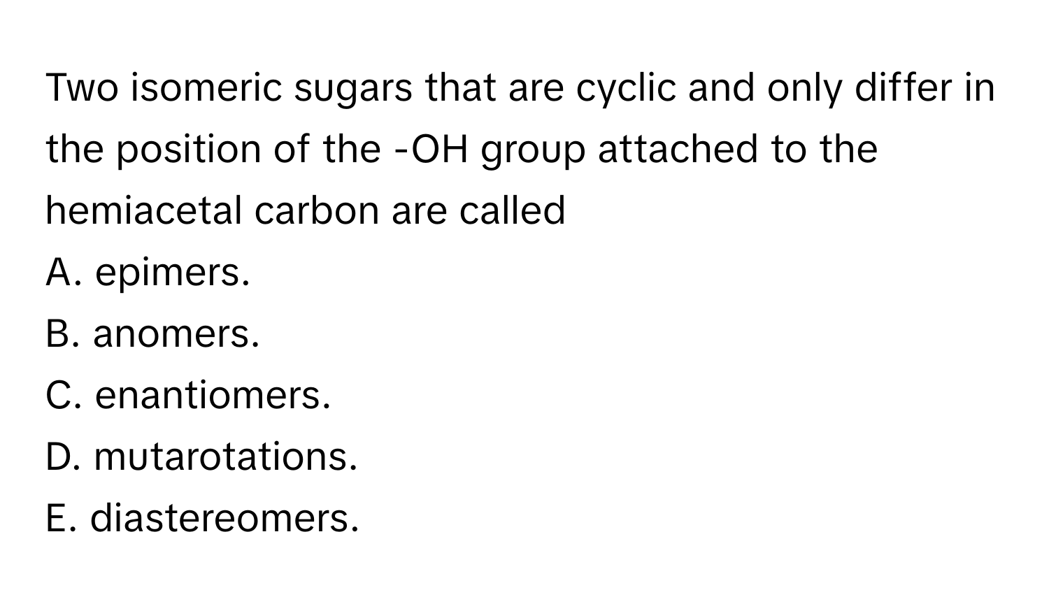 Two isomeric sugars that are cyclic and only differ in the position of the -OH group attached to the hemiacetal carbon are called 
A. epimers.
B. anomers.
C. enantiomers.
D. mutarotations.
E. diastereomers.