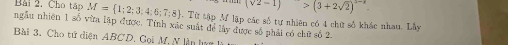 (sqrt(2)-1)>(3+2sqrt(2))^5-x. 
Bài 2. Cho tập M= 1;2;3;4;6;7;8. Từ tập M lập các số tự nhiên có 4 chữ số khác nhau. Lấy 
ngẫu nhiên 1 số vừa lập được. Tính xác suất để lấy được số phải có chữ số 2. 
Bài 3. Cho tứ diện ABCD. Gọi M, N lần lượt là