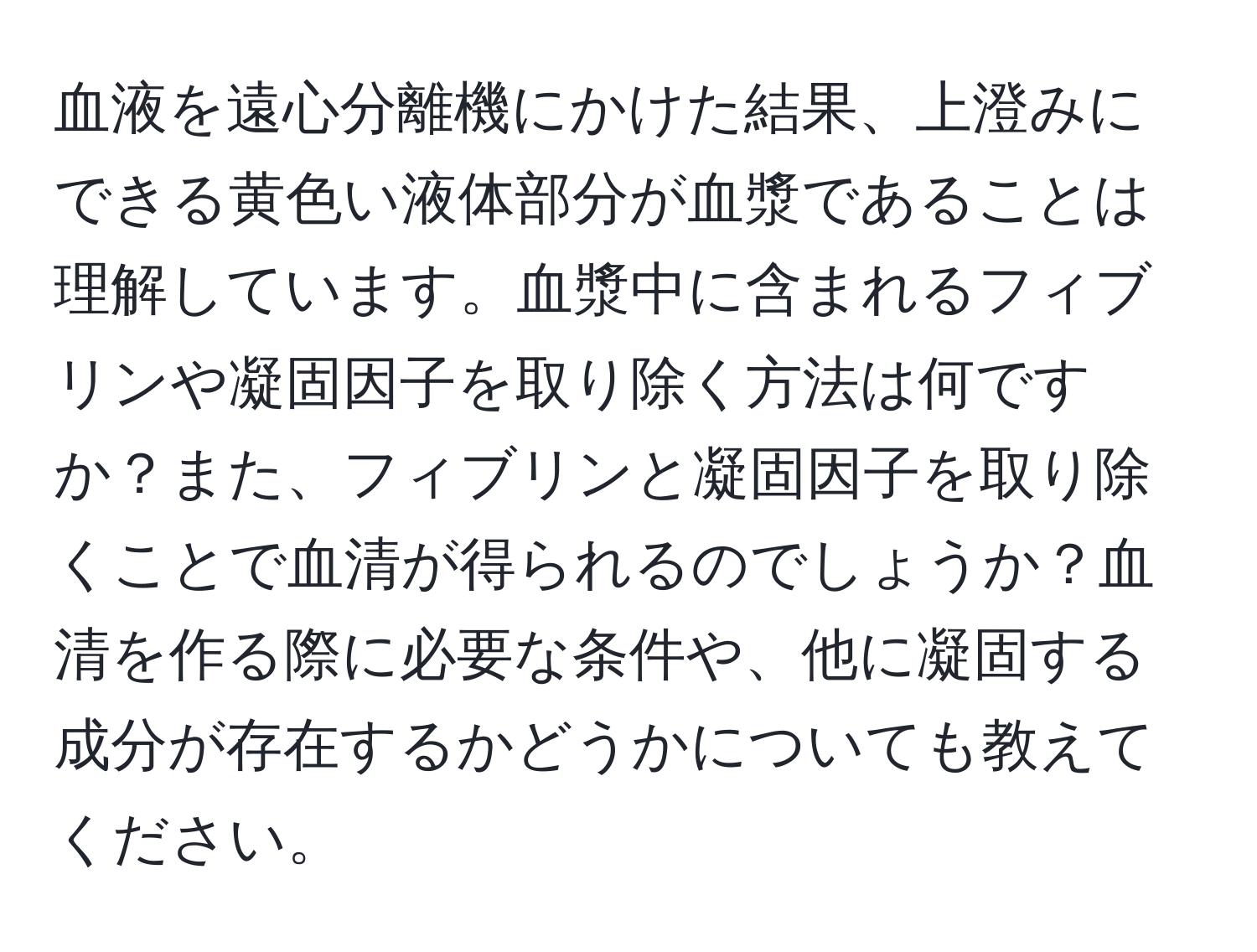 血液を遠心分離機にかけた結果、上澄みにできる黄色い液体部分が血漿であることは理解しています。血漿中に含まれるフィブリンや凝固因子を取り除く方法は何ですか？また、フィブリンと凝固因子を取り除くことで血清が得られるのでしょうか？血清を作る際に必要な条件や、他に凝固する成分が存在するかどうかについても教えてください。