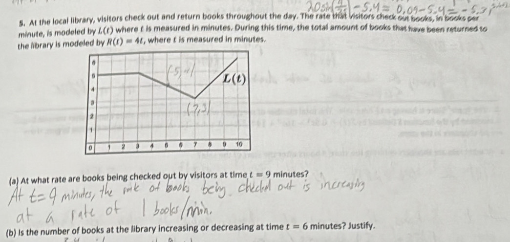 At the local library, visitors check out and return books throughout the day. The rate that visitors check out books, in books per
minute, is modeled by L(t) I where t is measured in minutes. During this time, the total amount of books that have been returned to 
the library is modeled by R(t)=4t , where t is measured in minutes.
0
L(t)
4
3
2
,
0 1 2 3 4 0 7 B 9 10
(a) At what rate are books being checked out by visitors at time t=9 minutes? 
(b) Is the number of books at the library increasing or decreasing at time t=6 minutes? Justify.