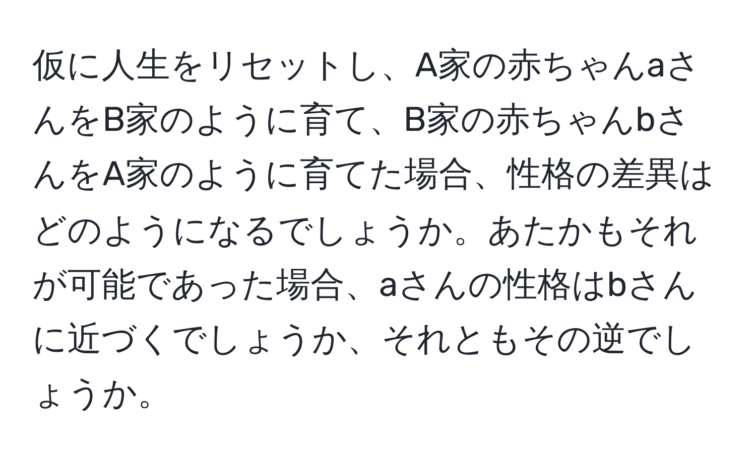 仮に人生をリセットし、A家の赤ちゃんaさんをB家のように育て、B家の赤ちゃんbさんをA家のように育てた場合、性格の差異はどのようになるでしょうか。あたかもそれが可能であった場合、aさんの性格はbさんに近づくでしょうか、それともその逆でしょうか。