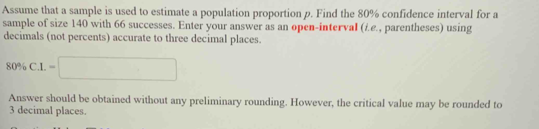 Assume that a sample is used to estimate a population proportion p. Find the 80% confidence interval for a 
sample of size 140 with 66 successes. Enter your answer as an open-interval (i.e., parentheses) using 
decimals (not percents) accurate to three decimal places.
80% C.I.=□
Answer should be obtained without any preliminary rounding. However, the critical value may be rounded to
3 decimal places.