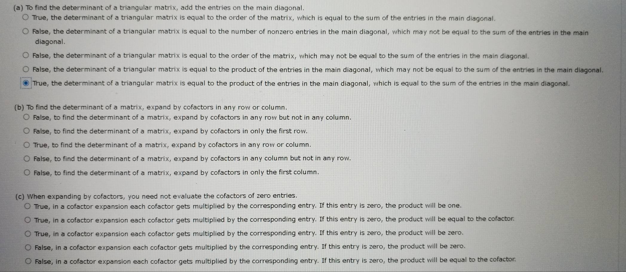 To find the determinant of a triangular matrix, add the entries on the main diagonal.
True, the determinant of a triangular matrix is equal to the order of the matrix, which is equal to the sum of the entries in the main diagonal.
False, the determinant of a triangular matrix is equal to the number of nonzero entries in the main diagonal, which may not be equal to the sum of the entries in the main
diagonal.
False, the determinant of a triangular matrix is equal to the order of the matrix, which may not be equal to the sum of the entries in the main diagonal.
False, the determinant of a triangular matrix is equal to the product of the entries in the main diagonal, which may not be equal to the sum of the entries in the main diagonal.
o True, the determinant of a triangular matrix is equal to the product of the entries in the main diagonal, which is equal to the sum of the entries in the main diagonal.
(b) To find the determinant of a matrix, expand by cofactors in any row or column.
False, to find the determinant of a matrix, expand by cofactors in any row but not in any column.
False, to find the determinant of a matrix, expand by cofactors in only the first row.
True, to find the determinant of a matrix, expand by cofactors in any row or column.
False, to find the determinant of a matrix, expand by cofactors in any column but not in any row.
False, to find the determinant of a matrix, expand by cofactors in only the first column.
(c) When expanding by cofactors, you need not evaluate the cofactors of zero entries.
True, in a cofactor expansion each cofactor gets multiplied by the corresponding entry. If this entry is zero, the product will be one.
True, in a cofactor expansion each cofactor gets multiplied by the corresponding entry. If this entry is zero, the product will be equal to the cofactor.
True, in a cofactor expansion each cofactor gets multiplied by the corresponding entry. If this entry is zero, the product will be zero.
False, in a cofactor expansion each cofactor gets multiplied by the corresponding entry. If this entry is zero, the product will be zero.
False, in a cofactor expansion each cofactor gets multiplied by the corresponding entry. If this entry is zero, the product will be equal to the cofactor