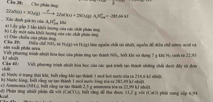 Cho phản ứng:
2ZnS(s)+3O_2(g)xrightarrow f2ZnO(s)+2SO_2(g)△ _rH_(298)^0=-285,66kJ
Xác định giá trị của △ _rH_(298)^0 khi: 
a) Lầy gấp 3 lần khối lượng của các chất phản ứng 
b) Lấy một nửa khối lượng của các chất phản ứng. 
c) Đảo chiều của phản ứng. 
Điều chế 
Câu 39: NH_3 từ N_2(g) và H_2(g) làm nguồn chất tải nhiệt, nguồn đề điều chế nitric acid và 
sản xuất phân urea. 
Viết phương trình nhiệt hóa học của phản ứng tạo thành NH_3 , biết khi sử dụng 7 g khí N_2 sinh ra 22,95
kJ nhiệt. 
Câu 41: Viết phương trình nhiệt hóa học của các quá trình tạo thành những chất dưới đây từ đơn 
chất: 
a) Nước ở trạng thái khí, biết rằng khi tạo thành 1 mol hơi nước tỏa ra 214, 6 kJ nhiệt. 
b) Nước lỏng, biết rằng sự tạo thành 1 mol nước lỏng tôa ra 285, 49 kJ nhiệt. 
c) Ammonia (NH_3) , biết rằng sự tạo thành 2,5 g ammonia tỏa ra 22,99 kJ nhiệt. 
d) Phản ứng nhiệt phân đá vôi (CaCO_3) 0, biết rằng để thu được 11,2 g vôi (CaO) phải cung cấp 6,94
kcal.