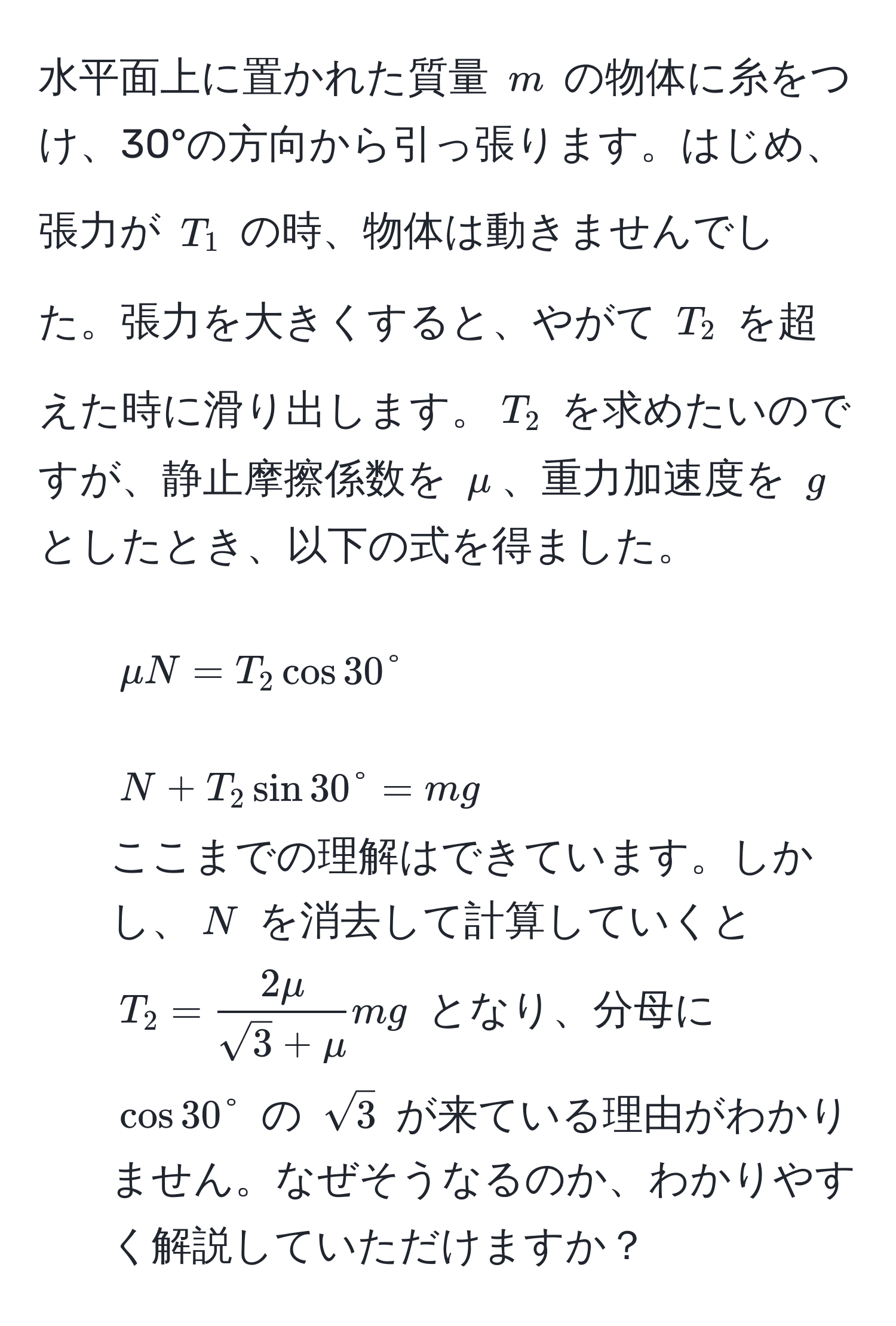 水平面上に置かれた質量 $m$ の物体に糸をつけ、30°の方向から引っ張ります。はじめ、張力が $T_1$ の時、物体は動きませんでした。張力を大きくすると、やがて $T_2$ を超えた時に滑り出します。$T_2$ を求めたいのですが、静止摩擦係数を $mu$、重力加速度を $g$ としたとき、以下の式を得ました。  
1. $mu N = T_2 cos 30°$  
2. $N + T_2 sin 30° = mg$  
ここまでの理解はできています。しかし、$N$ を消去して計算していくと $T_2 =  2mu/sqrt(3) + mu  mg$ となり、分母に $cos 30°$ の $sqrt(3)$ が来ている理由がわかりません。なぜそうなるのか、わかりやすく解説していただけますか？