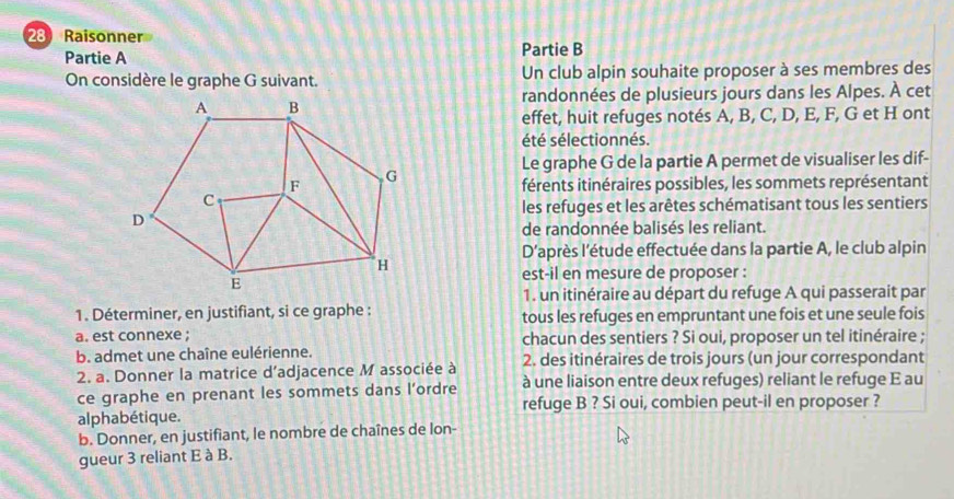 Raisonner 
Partie A Partie B 
On considère le graphe G suivant. Un club alpin souhaite proposer à ses membres des 
randonnées de plusieurs jours dans les Alpes. À cet 
effet, huit refuges notés A, B, C, D, E, F, G et H ont 
été sélectionnés. 
Le graphe G de la partie A permet de visualiser les dif- 
férents itinéraires possibles, les sommets représentant 
les refuges et les arêtes schématisant tous les sentiers 
de randonnée balisés les reliant. 
D'après l'étude effectuée dans la partie A, le club alpin 
est-il en mesure de proposer : 
1. un itinéraire au départ du refuge A qui passerait par 
1. Déterminer, en justifiant, si ce graphe : tous les refuges en empruntant une fois et une seule fois 
a. est connexe ; chacun des sentiers ? Si oui, proposer un tel itinéraire ; 
b. admet une chaîne eulérienne. 2. des itinéraires de trois jours (un jour correspondant 
2. a. Donner la matrice d’adjacence M associée à à une liaison entre deux refuges) reliant le refuge E au 
ce graphe en prenant les sommets dans l’ordre 
refuge B ? Si oui, combien peut-il en proposer ? 
alphabétique. 
b. Donner, en justifiant, le nombre de chaînes de lon- 
gueur 3 reliant E à B.