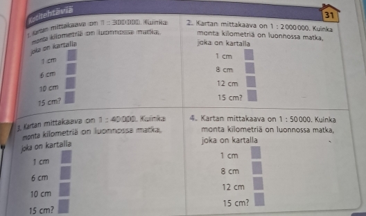 urlan mittakaava om ! Kotitehtäviä
31
= -5[f11111 1. Kuinia 2. Kartan mittakaava on 1:2000000. Kuinka
joka on kartalia mosta kilometriä on luonnossa madía, monta kilometriä on luonnossa matka,
joka on kartalla
1.cm
1 cm
6 cm
8 cm
10 cm
12 cm
15 cm?
15 cm?
J, Kartan mittakaava on 1:40000 , Kuínka 4. Kartan mittakaava on 1:50000. Kuinka
monta kilometriä on luonnossa matka, monta kilometriä on luonnossa matka,
joka on kartalla
joka on kartalla
1 cm
1 cm
6 cm 8 cm
10 cm 12 cm
15 cm?
15 cm?