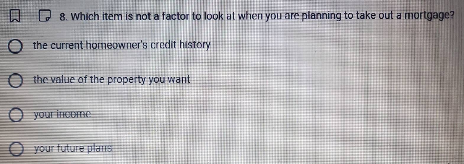 Which item is not a factor to look at when you are planning to take out a mortgage?
the current homeowner's credit history
the value of the property you want
your income
your future plans