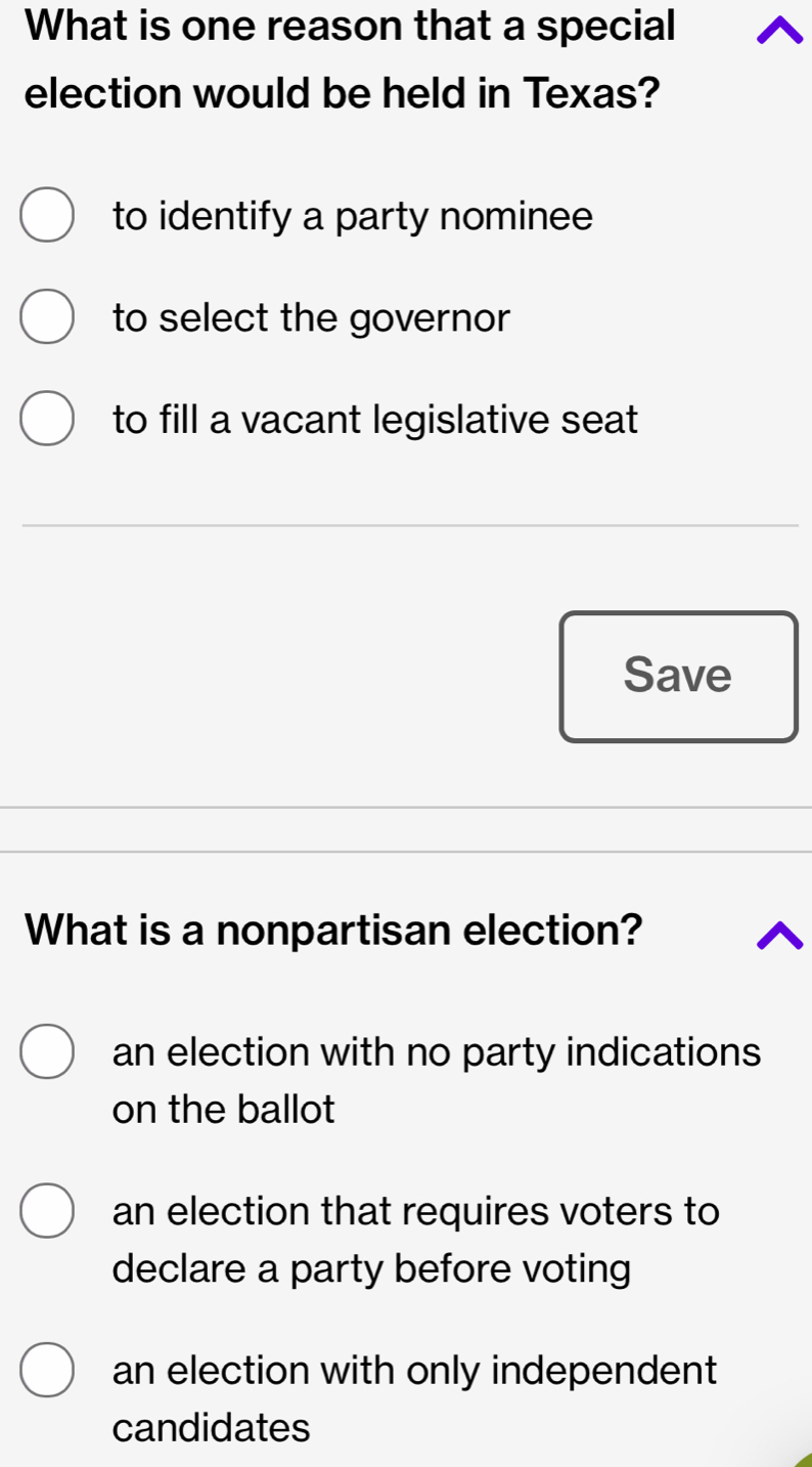 What is one reason that a special
election would be held in Texas?
to identify a party nominee
to select the governor
to fill a vacant legislative seat
Save
What is a nonpartisan election?
an election with no party indications
on the ballot
an election that requires voters to
declare a party before voting
an election with only independent
candidates