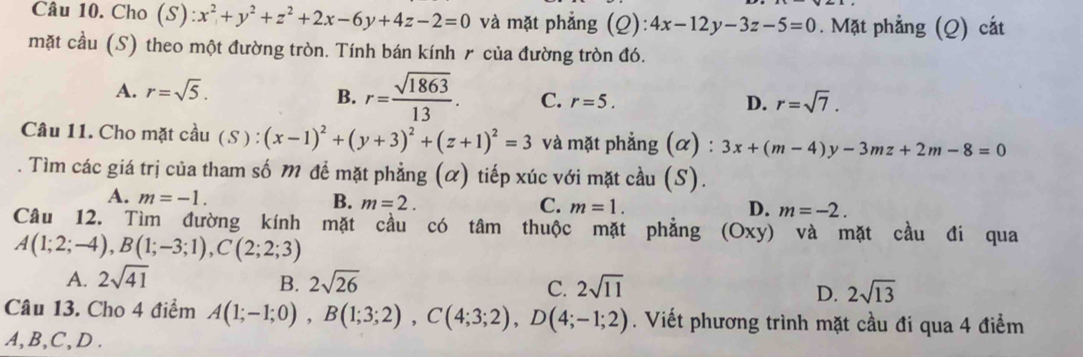 Cho (S): x^2+y^2+z^2+2x-6y+4z-2=0 và mặt phẳng (Q): :4x-12y-3z-5=0. Mặt phẳng (Q) cát
mặt cầu (S) theo một đường tròn. Tính bán kính 〃 của đường tròn đó.
A. r=sqrt(5).
B. r= sqrt(1863)/13 . C. r=5. D. r=sqrt(7). 
Câu 11. Cho mặt cầu ( S ): (x-1)^2+(y+3)^2+(z+1)^2=3 và mặt phẳng (α) : 3x+(m-4)y-3mz+2m-8=0. Tìm các giá trị của tham số M để mặt phẳng (α) tiếp xúc với mặt cầu (S).
A. m=-1. B. m=2. C. m=1. m=-2. 
D.
Câu 12. Tìm đường kính mặt cầu có tâm thuộc mặt phẳng (Oxy) và mặt cầu đi qua
A(1;2;-4), B(1;-3;1), C(2;2;3)
B.
A. 2sqrt(41) 2sqrt(26) 2sqrt(11) 2sqrt(13)
C.
D.
Câu 13. Cho 4 điểm A(1;-1;0), B(1;3;2), C(4;3;2), D(4;-1;2). Viết phương trình mặt cầu đi qua 4 điểm
A, B, C, D.