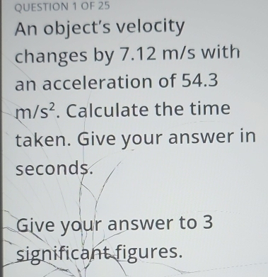 OF 25 
An object’s velocity 
changes by 7.12 m/s with 
an acceleration of 54.3
m/s^2. Calculate the time 
taken. Give your answer in
seconds
Give your answer to 3
significant figures.