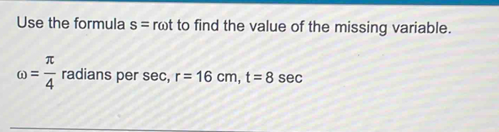 Use the formula s=romega t to find the value of the missing variable.
omega = π /4  radians per sec, r=16cm, t=8 sec