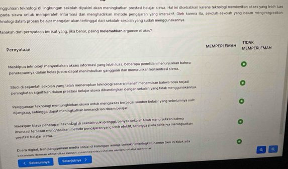 nggunaan teknologi di lingkungan sekolah diyakini akan meningkatkan prestasi belajar siswa. Hai ini disebabkan karena teknologi memberikan akses yang lebih luas
pada siswa untuk memperoleh informasi dan menghadirkan metode pengajaran yang interaktif. Oleh karena itu, sekolah-sekolah yang belum mengintegrasikan
knologi dalam proses belajar mengajar akan tertinggal dari sekolah-sekolah yang sudah menggunakannya.
Manakah dari pernyataan berikut yang, jika benar, paling melemahkan argumen di atas?
TIDAK
Pernyataan MEMPERLEMAH MEMPERLEMAH
Meskipun teknologi menyediakan akses informasi yang lebih luas, beberapa penelitian menunjukkan bahwa
.
penerapannya dalam kelas justru dapat menimbuïkan gangguan dan menurunkan konsentrasi siswa.
Studi di sejumlah sekolah yang telah menerapkan teknologi secara intensif menemukan bahwa tidak terjadi
peningkatan signifikan dalam prestasi belajar siswa dibandingkan dengan sekolah yang tidak menggunakannya.
Penggunaan teknologi memungkinkan siswa untuk mengakses berbagai sumber belajar yang sebelumnya sulit
dijangkau, sehingga dapat meningkatkan kemandirian daïam belajar.
Meskipun biaya penerapan teknolagi di sekolah cukup tinggi, banyak sekołah lelah menunjukkan bahwa
investasi tersebut menghasilkan metode pengajaran yang lebih efeklif, sehingga pada akhirnya meningkaïkan
prestasi belajar siswa.
Di era digital, tren penggunaan media sosial di kalangan remaja semakin meningkat, namun tren ini tidak ada
kaltanma dennan efeátivitas nensnunaan teksnioni dalsm proces helaiar meanaiar
a Q
< Sebelumnys Selanjutnya