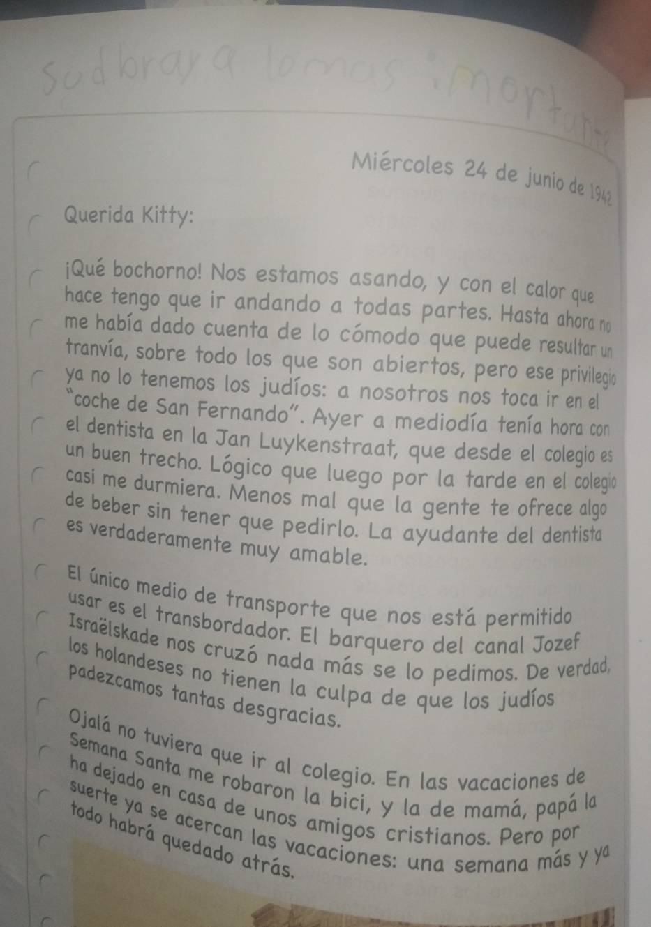 Miércoles 24 de junio de 1942 
Querida Kitty: 
¡Qué bochorno! Nos estamos asando, y con el calor que 
hace tengo que ir andando a todas partes. Hasta ahora no 
me había dado cuenta de lo cómodo que puede resultar un 
tranvía, sobre todo los que son abiertos, pero ese privilegio 
ya no lo tenemos los judíos: a nosotros nos toca ir en el 
"coche de San Fernando". Ayer a mediodía tenía hora con 
el dentista en la Jan Luykenstraat, que desde el colegio es 
un buen trecho. Lógico que luego por la tarde en el colegio 
casi me durmiera. Menos mal que la gente te ofrece algo 
de beber sin tener que pedirlo. La ayudante del dentista 
es verdaderamente muy amable. 
El único medio de transporte que nos está permitido 
usar es el transbordador. El barquero del canal Jozef 
Israëlskade nos cruzó nada más se lo pedimos. De verdad, 
los holandeses no tienen la culpa de que los judíos 
padezcamos tantas desgracias. 
Ojalá no tuviera que ir al colegio. En las vacaciones de 
Semana Santa me robaron la bici, y la de mamá, papá la 
ha dejado en casa de unos amigos cristianos. Pero por 
suerte ya se acercan las vacaciones: una semana más y ya 
todo habrá quedado atrás.