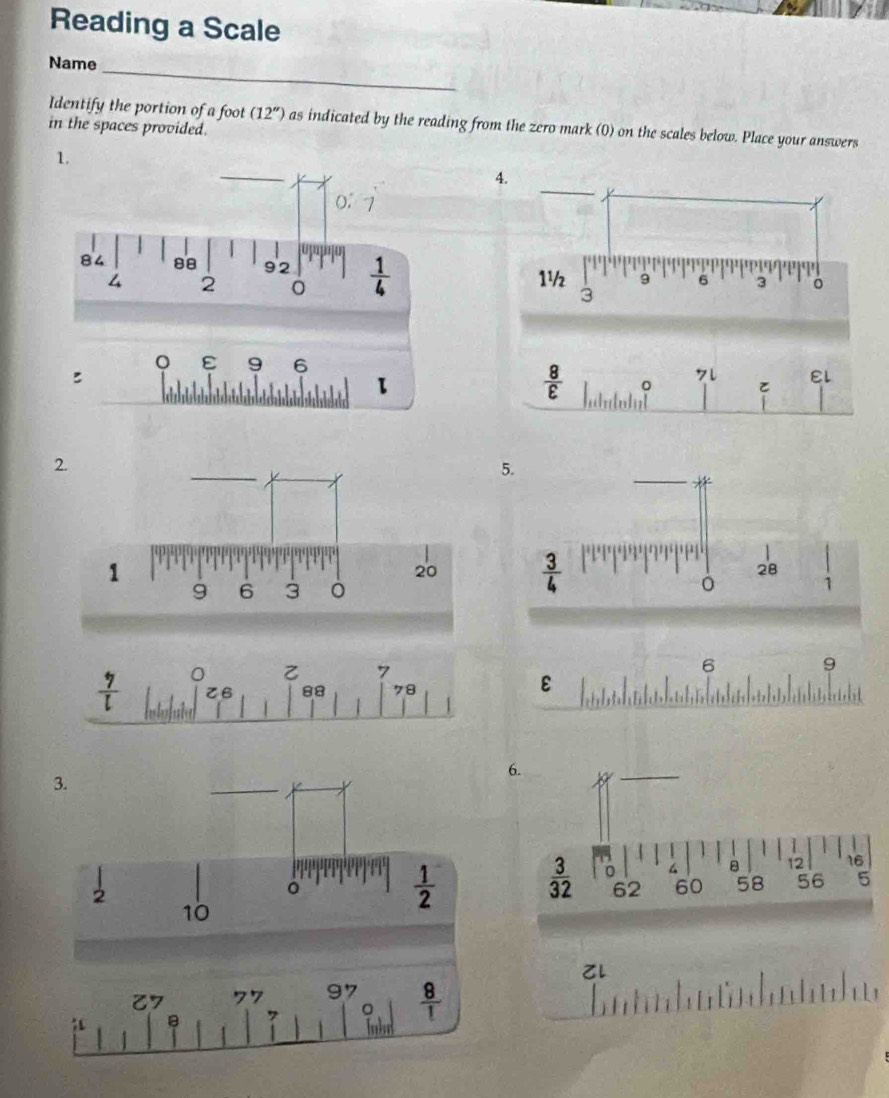 Reading a Scale
Name_
Identify the portion of a foot (12'') as indicated by the reading from the zero mark (0) on the scales below. Place your answers
in the spaces provided.
1.
ε 9 6
:
 8/varepsilon  
7l EL

5.
6 9
ε
6.
l
7 77 97  8/1 
7