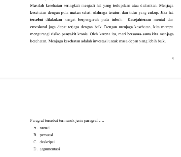 Masalah kesehatan seringkali menjadi hal yang terlupakan atau diabaikan. Menjaga
kesehatan dengan pola makan sehat, olahraga teratur, dan tidur yang cukup. Jika hal
tersebut dilakukan sangat berpengaruh pada tubuh. Kesejahteraan mental dan
emosional juga dapat terjaga dengan baik. Dengan menjaga kesehatan, kita mampu
mengurangi risiko penyakit kronis. Oleh karena itu, mari bersama-sama kita menjaga
kesehatan. Menjaga kesehatan adalah investasi untuk masa depan yang lebih baik.
4
Paragraf tersebut termasuk jenis paragraf …
A. narasi
B. persuasi
C. deskripsi
D. argumentasi