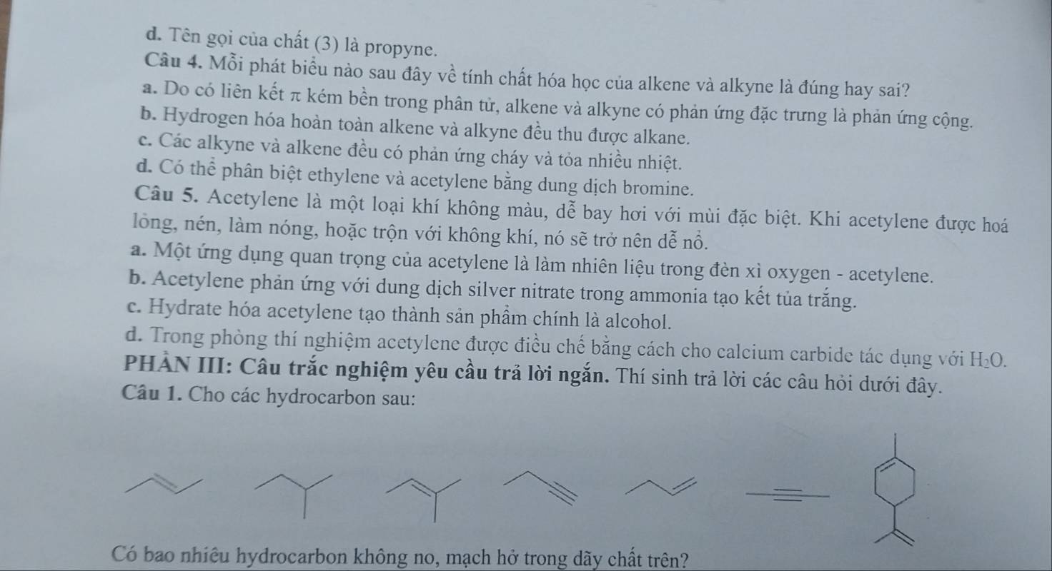 d. Tên gọi của chất (3) là propyne.
Câu 4. Mỗi phát biểu nào sau đây về tính chất hóa học của alkene và alkyne là đúng hay sai?
a. Do có liên kết π kém bền trong phân tử, alkene và alkyne có phản ứng đặc trưng là phản ứng cộng.
b. Hydrogen hóa hoàn toàn alkene và alkyne đều thu được alkane.
c. Các alkyne và alkene đều có phản ứng cháy và tỏa nhiều nhiệt.
d. Có thể phân biệt ethylene và acetylene bằng dung dịch bromine.
Câu 5. Acetylene là một loại khí không màu, dễ bay hơi với mùi đặc biệt. Khi acetylene được hoá
lồng, nén, làm nóng, hoặc trộn với không khí, nó sẽ trở nên dễ nổ.
a. Một ứng dụng quan trọng của acetylene là làm nhiên liệu trong đèn xì oxygen - acetylene.
b. Acetylene phản ứng với dung dịch silver nitrate trong ammonia tạo kết tủa trắng.
c. Hydrate hóa acetylene tạo thành sản phẩm chính là alcohol.
d. Trong phòng thí nghiệm acetylene được điều chế bằng cách cho calcium carbide tác dụng với H_2O. 
PHẢN III: Câu trắc nghiệm yêu cầu trả lời ngắn. Thí sinh trả lời các câu hỏi dưới đây.
Câu 1. Cho các hydrocarbon sau:
Có bao nhiêu hydrocarbon không no, mạch hở trong dãy chất trên?