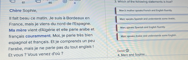 61 46 4 3. Which of the following statements is true?
Chère Sophie, Marc's mother speaks French and English fluently.
II fait beau ce matin. Je suis à Bordeaux en Marc speaks Spanish and understands some Arabic.
France, mais je viens du nord de l'Espagne.
Ma mère vient d'Algérie et elle parle arabe et Marc speaks Spanish and English fluently.
français couramment. Moi, je parle très bien Marc speaks Arabic and understands some English.
espagnol et français. Et je comprends un peu
l'arabe, mais je ne parle pas du tout anglais !
Et vous ? Vous venez d'où ? Detail ①
4. Marc and Sophie...