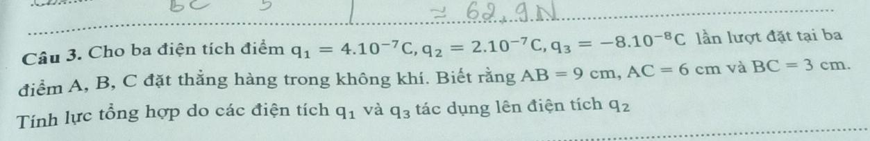 Cho ba điện tích điểm q_1=4.10^(-7)C, q_2=2.10^(-7)C, q_3=-8.10^(-8)C lần lượt đặt tại ba 
điểm A, B, C đặt thằng hàng trong không khí. Biết rằng AB=9cm, AC=6cm và BC=3cm. 
Tính lực tổng hợp do các điện tích q_1 và q_3 tác dụng lên điện tích q_2