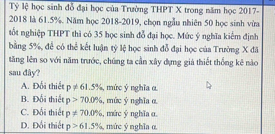 Tỷ lệ học sinh đỗ đại học của Trường THPT X trong năm học 2017-
2018 là 61.5%. Năm học 2018-2019, chọn ngẫu nhiên 50 học sinh vừa
tốt nghiệp THPT thì có 35 học sinh đỗ đại học. Mức ý nghĩa kiểm định
bằng 5%, để có thể kết luận tỷ lệ học sinh đỗ đại học của Trường X đã
tăng lên so với năm trước, chúng ta cần xây dựng giả thiết thống kê nào
sau đây?
A. Đối thiết p!= 61.5% , mức ý nghĩa α.
B. Đối thiết p>70.0% , mức ý nghĩa α.
C. Đối thiết p!= 70.0% , mức ý nghĩa α.
D. Đối thiết p>61.5% , mức ý nghĩa α.