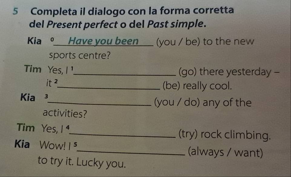 Completa il dialogo con la forma corretta 
del Present perfect o del Past simple. 
Kia ⑨__Have you been___ (you / be) to the new 
sports centre? 
Tim Yes, |^1 _ (go) there yesterday - 
it 2 
_(be) really cool. 
Kia³ 
_(you / do) any of the 
activities? 
Tim Yes, 1^4. _ (try) rock climbing. 
Kia Wow! |^5
_(always / want) 
to try it. Lucky you.