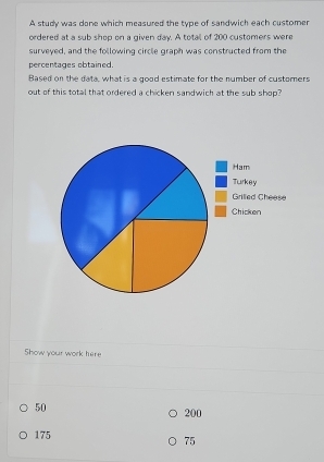 A study was done which measured the type of sandwich each customer
ordered at a sub shop on a given day. A total of 200 customers were
surveyed, and the following circle graph was constructed from the
percentages obtained.
Based on the data, what is a good estimate for the number of custorners
out of this total that ordered a chicken sandwich at the sub shop?
Show your work here
50 200
175
75