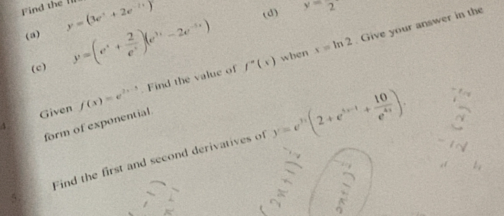 Find the 'l y=(3e^t+2e^(-2t))
(d) y=2
(a) 
(c) x=ln 2 Give your answer in the
y=(e^x+ 2/e^x )(e^(3x)-2e^(-5x)) f''(x) when 
Given f(x)=e^(2x-5) Find the value of 
form of exponential. 
4 
Find the first and second derivatives of y=e^(3x)(2+e^(3x-1)+ 10/e^(4x) ).