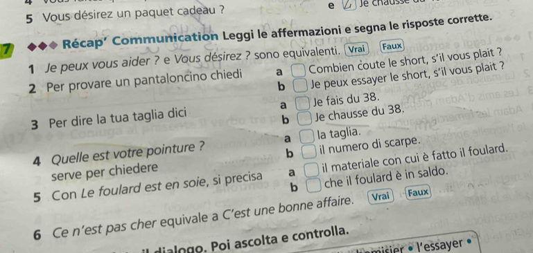 Vous désirez un paquet cadeau ? e
7 Récap’ Communication Leggi le affermazioni e segna le risposte corrette.
1 Je peux vous aider ? e Vous désirez ? sono equivalenti. Vrai Faux
2 Per provare un pantaloncino chiedi a Combien coute le short, s'il vous plait ?
b | Je peux essayer le short, s'il vous plait ?
3 Per dire la tua taglia dici a C Je fais du 38.
b □ Je chausse du 38.
4 Quelle est votre pointure ? a □ la taglia.
serve per chiedere b □ il numero di scarpe.
5 Con Le foulard est en soie, si precisa a □ il materiale con cui è fatto il foulard.
b □ che il foulard è in saldo.
6 Ce n’est pas cher equivale a C’est une bonne affaire. Vrai Faux
dialogo. Poi ascolta e controlla.
misier · l'essayer