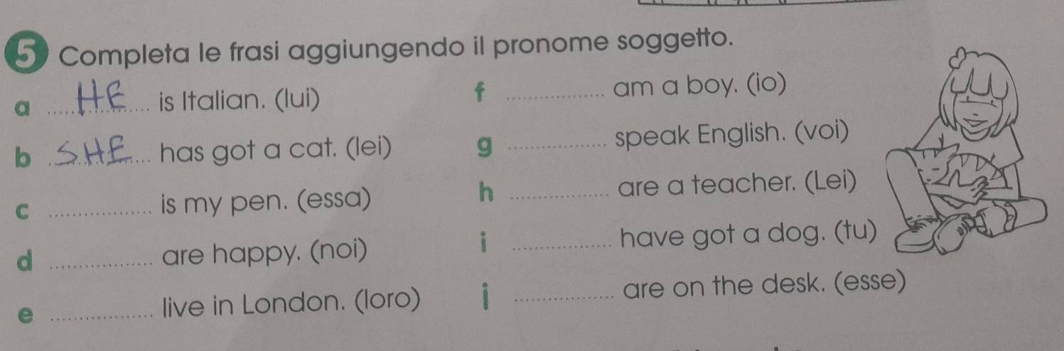 Completa le frasi aggiungendo il pronome soggetto. 
a __am a boy. (io) 
is Italian. (lui) 
f 
b _has got a cat. (lei) g _speak English. (voi) 
h 
C _is my pen. (essa) _are a teacher. (Lei) 
i 
d _are happy. (noi) _have got a dog. (tu) 
_e 
live in London. (loro) i _are on the desk. (esse)