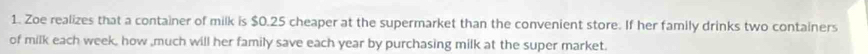 Zoe realizes that a container of milk is $0.25 cheaper at the supermarket than the convenient store. If her family drinks two containers 
of milk each week, how ,much will her family save each year by purchasing milk at the super market.