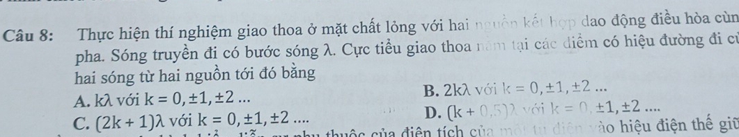 Thực hiện thí nghiệm giao thoa ở mặt chất lỏng với hai nguồn kết hợp dao động điều hòa cùn
pha. Sóng truyền đi có bước sóng λ. Cực tiểu giao thoa năm tại các diểm có hiệu đường đi cử
hai sóng từ hai nguồn tới đó bằng
B. 2kλ với k=0, ± 1, ± 2...
A. kλ với k=0, ± 1, ± 2...
D.
C. (2k+1)lambda với k=0, ± 1, ± 2... (k+0,5) với k=0,± 1, ± 2... 
` die n à iệ u điện thế giữ