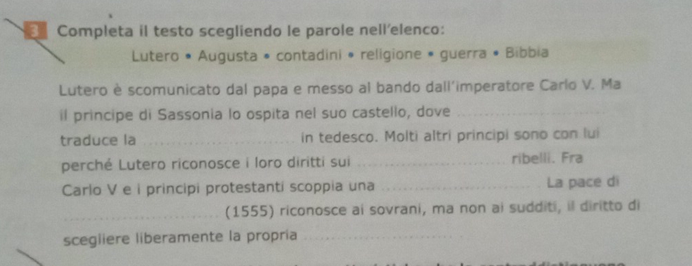 Completa il testo scegliendo le parole nell'elenco: 
Lutero • Augusta • contadini • religione • guerra • Bibbia 
Lutero è scomunicato dal papa e messo al bando dall'imperatore Carlo V. Ma 
il principe di Sassonia lo ospita nel suo castello, dove_ 
traduce la _in tedesco. Molti altri principi sono con lui 
perché Lutero riconosce i loro diritti sui _ribelli. Fra 
Carlo V e i principi protestanti scoppia una _La pace di 
_(1555) riconosce ai sovrani, ma non ai sudditi, il diritto di 
scegliere liberamente la propria_