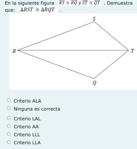 En la siguiente figura overline RS≌ overline RQ y overline ST≌ overline QT. Demuestra
que: △ RST≌ △ RQT.
Criterio ALA
Ninguna es correcta
Criterio LAL
Criterio AA
Criterio LLL
Criterio LLA