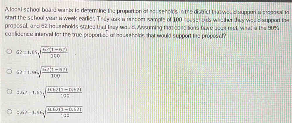 A local school board wants to determine the proportion of households in the district that would support a proposal to
start the school year a week earlier. They ask a random sample of 100 households whether they would support the
proposal, and 62 households stated that they would. Assuming that conditions have been met, what is the 90%
confidence interval for the true proportion of households that would support the proposal?
52± 1.65sqrt(frac 62(1-62))100 ||
62± 1.96sqrt(frac 62(1-62))100
0.62± 1.65sqrt(frac 0.62(1-0.62))100
0.62± 1.96sqrt(frac 0.62(1-0.62))100