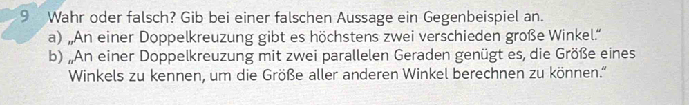 Wahr oder falsch? Gib bei einer falschen Aussage ein Gegenbeispiel an. 
a) „An einer Doppelkreuzung gibt es höchstens zwei verschieden große Winkel.' 
b) „An einer Doppelkreuzung mit zwei parallelen Geraden genügt es, die Größe eines 
Winkels zu kennen, um die Größe aller anderen Winkel berechnen zu können.”