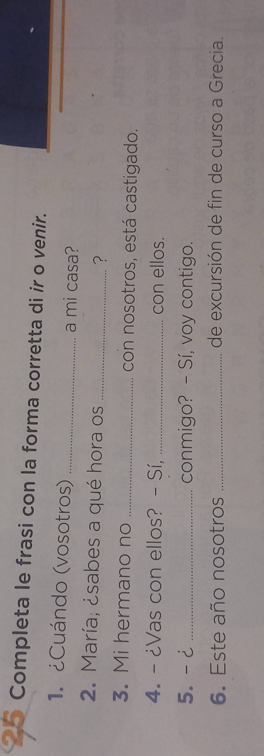 Completa le frasi con la forma corretta di ir o venir. 
1. ¿Cuándo (vosotros) _a mi casa? 
2. María; ¿sabes a qué hora os_ 
? 
3. Mi hermano no _con nosotros, está castigado. 
4. - ¿Vas con ellos? - Sí, _con ellos. 
5.- ¿ _conmigo? - Sí, voy contigo. 
6. Este año nosotros _de excursión de fin de curso a Grecia.