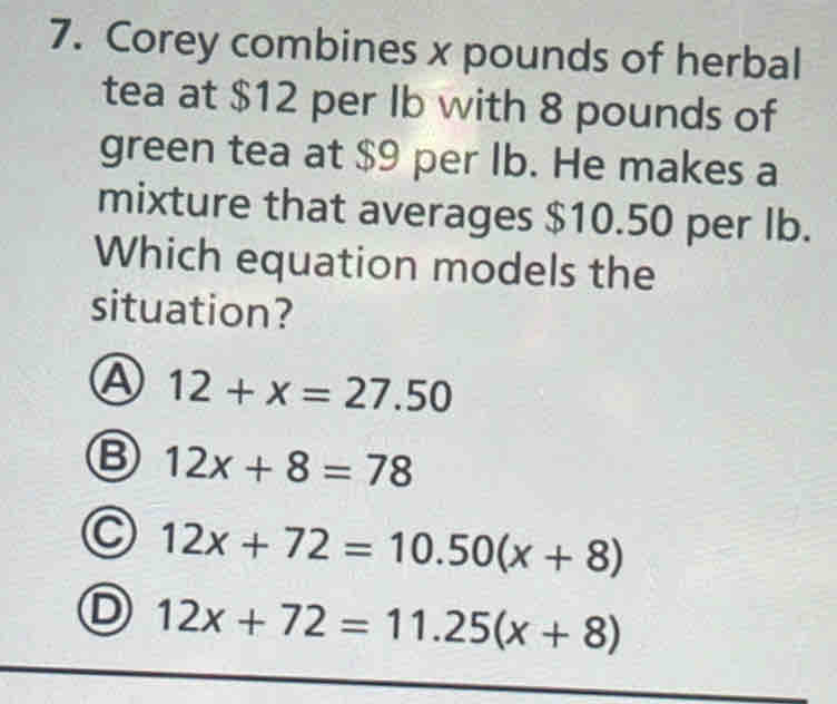 Corey combines x pounds of herbal
tea at $12 per Ib with 8 pounds of
green tea at $9 per lb. He makes a
mixture that averages $10.50 per lb.
Which equation models the
situation?
12+x=27.50
B 12x+8=78
C 12x+72=10.50(x+8)
D 12x+72=11.25(x+8)