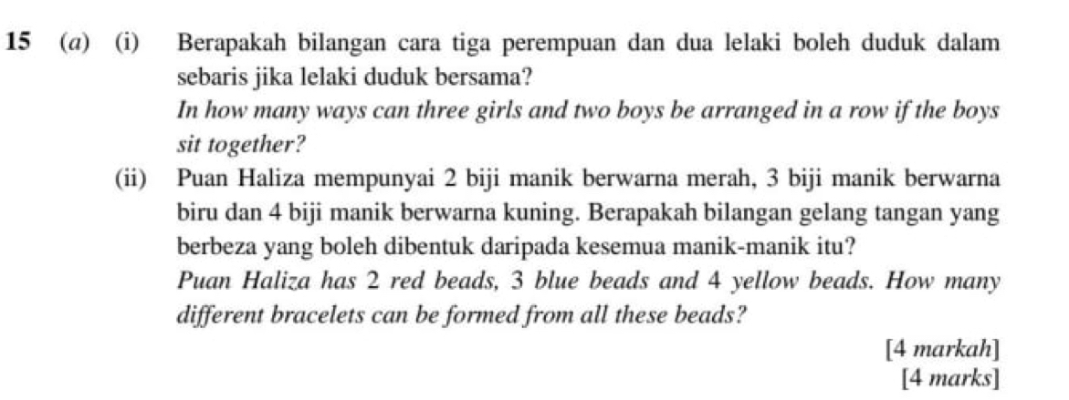 15 (@) (i) Berapakah bilangan cara tiga perempuan dan dua lelaki boleh duduk dalam 
sebaris jika lelaki duduk bersama? 
In how many ways can three girls and two boys be arranged in a row if the boys 
sit together? 
(ii) Puan Haliza mempunyai 2 biji manik berwarna merah, 3 biji manik berwarna 
biru dan 4 biji manik berwarna kuning. Berapakah bilangan gelang tangan yang 
berbeza yang boleh dibentuk daripada kesemua manik-manik itu? 
Puan Haliza has 2 red beads, 3 blue beads and 4 yellow beads. How many 
different bracelets can be formed from all these beads? 
[4 markah] 
[4 marks]