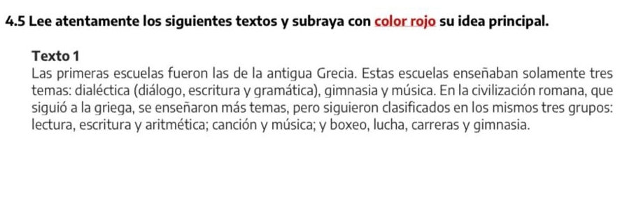 4.5 Lee atentamente los siguientes textos y subraya con color rojo su idea principal. 
Texto 1 
Las primeras escuelas fueron las de la antigua Grecia. Estas escuelas enseñaban solamente tres 
temas: dialéctica (diálogo, escritura y gramática), gimnasia y música. En la civilización romana, que 
siguió a la griega, se enseñaron más temas, pero siguieron clasificados en los mismos tres grupos: 
lectura, escritura y aritmética; canción y música; y boxeo, lucha, carreras y gimnasia.