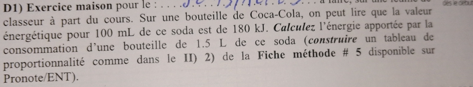 D1) Exercice maison pour le : . . . . 
dès le début 
classeur à part du cours. Sur une bouteille de Coca-Cola, on peut lire que la valeur 
énergétique pour 100 mL de ce soda est de 180 kJ. Calculez l'énergie apportée par la 
consommation d’une bouteille de 1.5 L de ce soda (construire un tableau de 
proportionnalité comme dans le II) 2) de la Fiche méthode # 5 disponible sur 
Pronote/ENT).